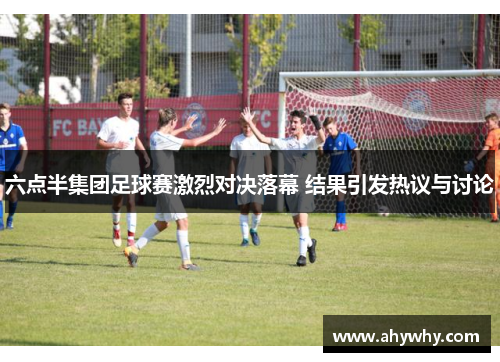 六点半集团足球赛激烈对决落幕 结果引发热议与讨论